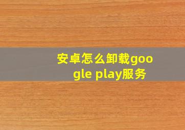 安卓怎么卸载google play服务